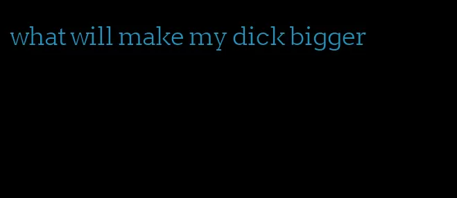 what will make my dick bigger