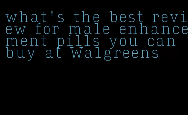 what's the best review for male enhancement pills you can buy at Walgreens