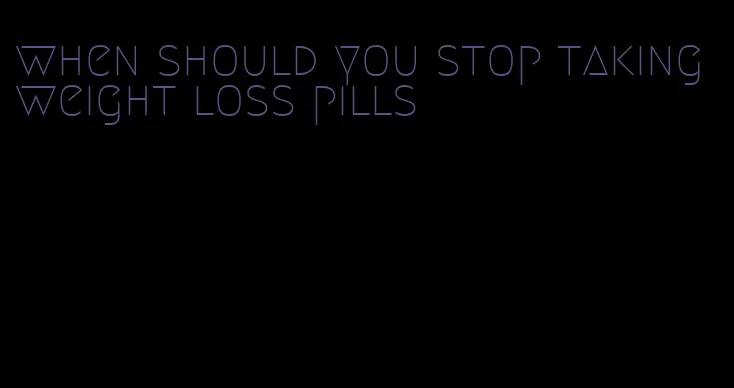 when should you stop taking weight loss pills