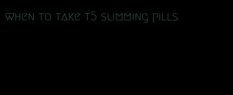 when to take t5 slimming pills