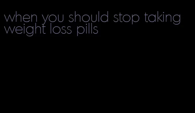 when you should stop taking weight loss pills