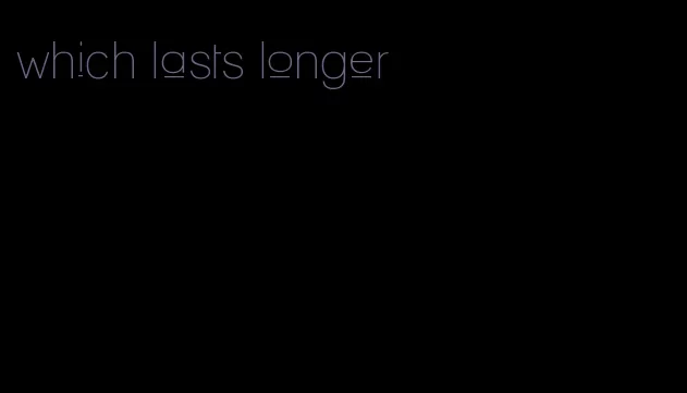 which lasts longer