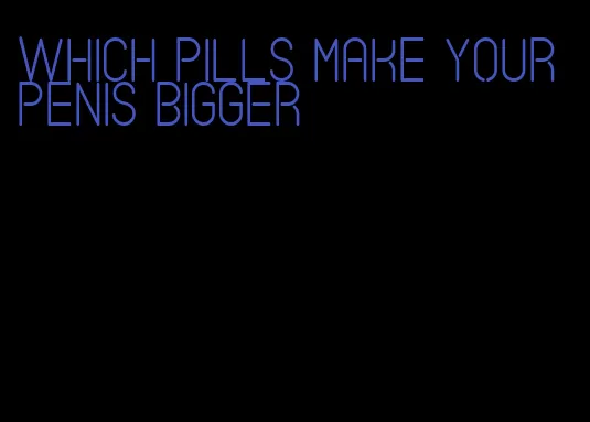 which pills make your penis bigger