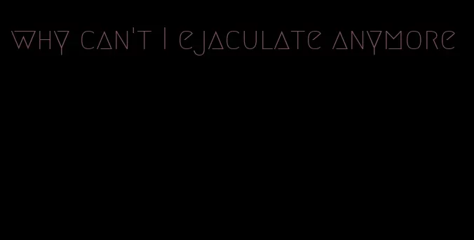 why can't I ejaculate anymore