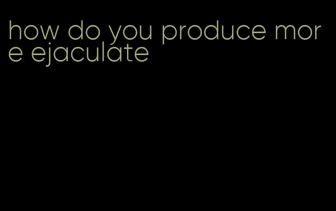 how do you produce more ejaculate