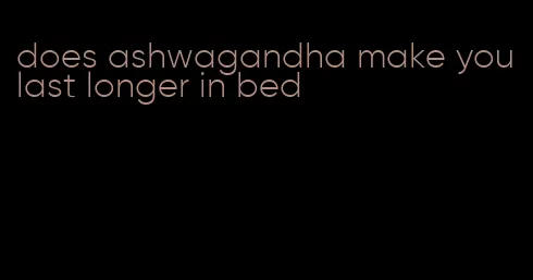 does ashwagandha make you last longer in bed