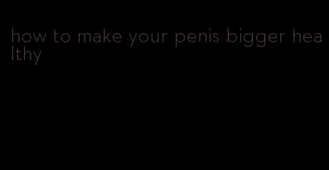 how to make your penis bigger healthy