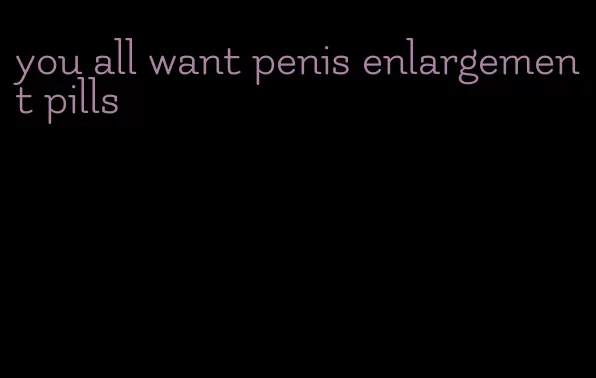 you all want penis enlargement pills