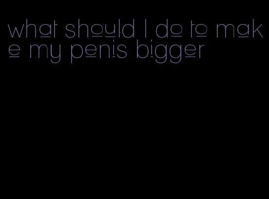 what should I do to make my penis bigger